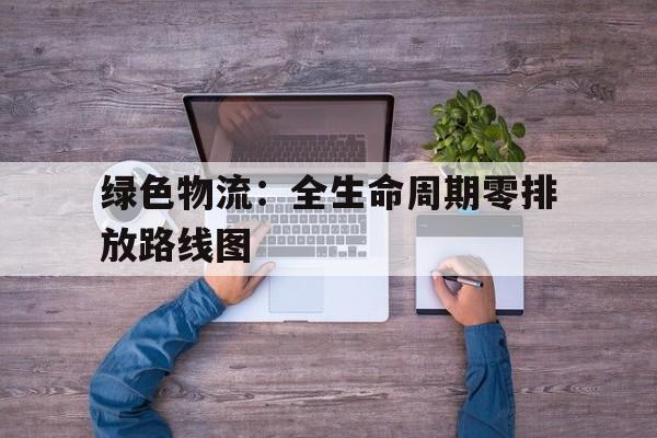 vwin德赢-绿色物流：全生命周期零排放路线图的简单介绍